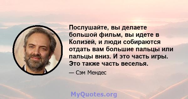 Послушайте, вы делаете большой фильм, вы идете в Колизей, и люди собираются отдать вам большие пальцы или пальцы вниз. И это часть игры. Это также часть веселья.