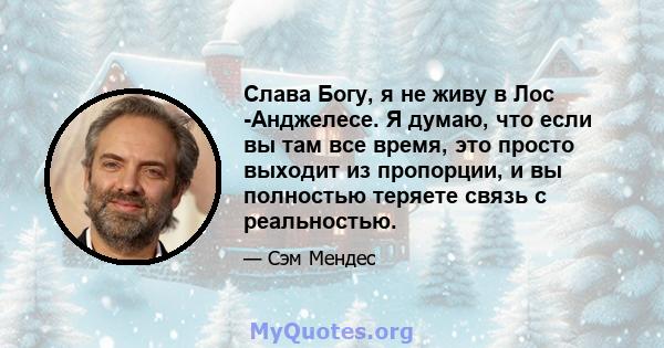 Слава Богу, я не живу в Лос -Анджелесе. Я думаю, что если вы там все время, это просто выходит из пропорции, и вы полностью теряете связь с реальностью.