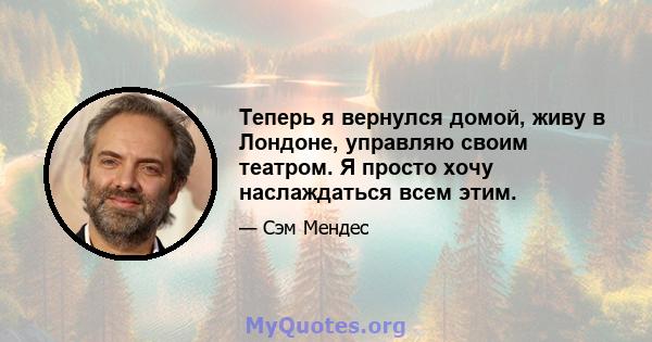 Теперь я вернулся домой, живу в Лондоне, управляю своим театром. Я просто хочу наслаждаться всем этим.