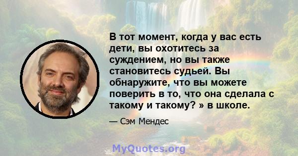 В тот момент, когда у вас есть дети, вы охотитесь за суждением, но вы также становитесь судьей. Вы обнаружите, что вы можете поверить в то, что она сделала с такому и такому? » в школе.