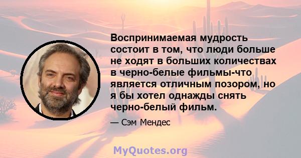 Воспринимаемая мудрость состоит в том, что люди больше не ходят в больших количествах в черно-белые фильмы-что является отличным позором, но я бы хотел однажды снять черно-белый фильм.