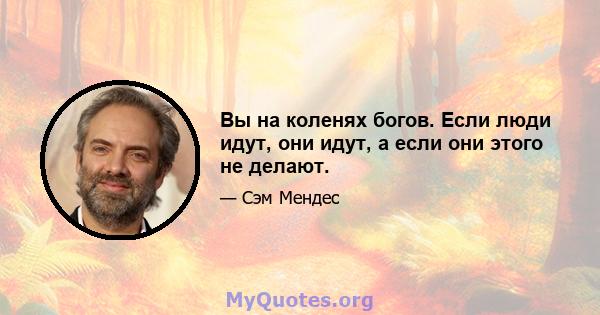 Вы на коленях богов. Если люди идут, они идут, а если они этого не делают.