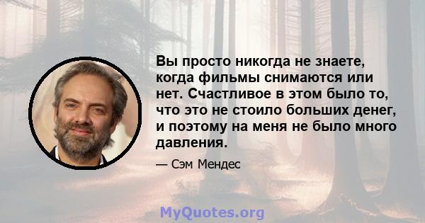 Вы просто никогда не знаете, когда фильмы снимаются или нет. Счастливое в этом было то, что это не стоило больших денег, и поэтому на меня не было много давления.