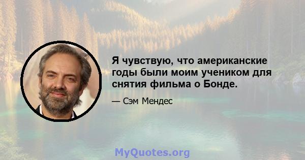 Я чувствую, что американские годы были моим учеником для снятия фильма о Бонде.