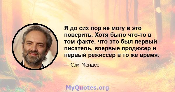 Я до сих пор не могу в это поверить. Хотя было что-то в том факте, что это был первый писатель, впервые продюсер и первый режиссер в то же время.