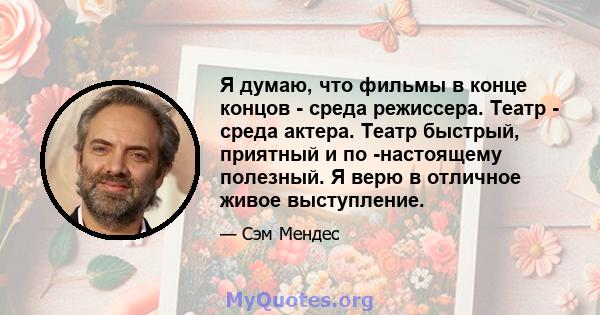 Я думаю, что фильмы в конце концов - среда режиссера. Театр - среда актера. Театр быстрый, приятный и по -настоящему полезный. Я верю в отличное живое выступление.