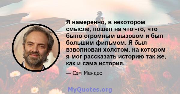 Я намеренно, в некотором смысле, пошел на что -то, что было огромным вызовом и был большим фильмом. Я был взволнован холстом, на котором я мог рассказать историю так же, как и сама история.