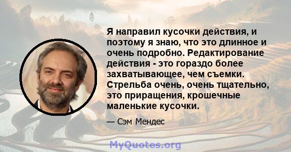 Я направил кусочки действия, и поэтому я знаю, что это длинное и очень подробно. Редактирование действия - это гораздо более захватывающее, чем съемки. Стрельба очень, очень тщательно, это приращения, крошечные