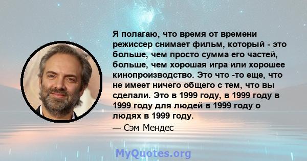 Я полагаю, что время от времени режиссер снимает фильм, который - это больше, чем просто сумма его частей, больше, чем хорошая игра или хорошее кинопроизводство. Это что -то еще, что не имеет ничего общего с тем, что вы 