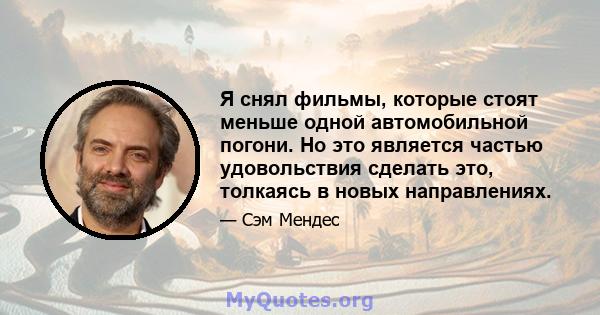 Я снял фильмы, которые стоят меньше одной автомобильной погони. Но это является частью удовольствия сделать это, толкаясь в новых направлениях.