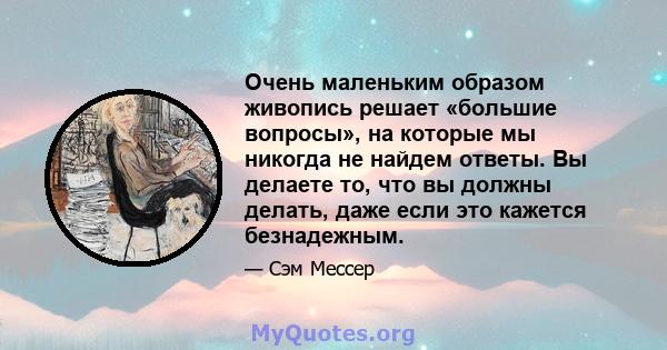 Очень маленьким образом живопись решает «большие вопросы», на которые мы никогда не найдем ответы. Вы делаете то, что вы должны делать, даже если это кажется безнадежным.