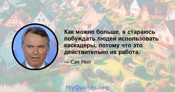 Как можно больше, я стараюсь побуждать людей использовать каскадеры, потому что это действительно их работа.