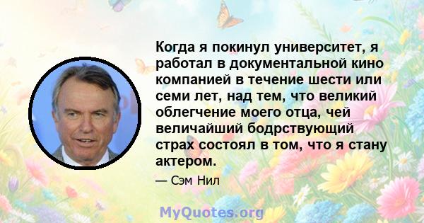 Когда я покинул университет, я работал в документальной кино компанией в течение шести или семи лет, над тем, что великий облегчение моего отца, чей величайший бодрствующий страх состоял в том, что я стану актером.