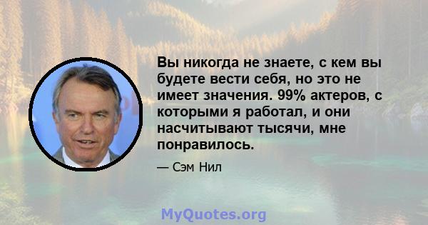 Вы никогда не знаете, с кем вы будете вести себя, но это не имеет значения. 99% актеров, с которыми я работал, и они насчитывают тысячи, мне понравилось.