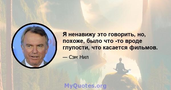 Я ненавижу это говорить, но, похоже, было что -то вроде глупости, что касается фильмов.