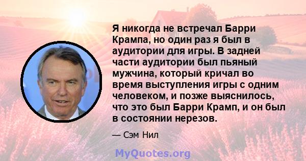 Я никогда не встречал Барри Крампа, но один раз я был в аудитории для игры. В задней части аудитории был пьяный мужчина, который кричал во время выступления игры с одним человеком, и позже выяснилось, что это был Барри