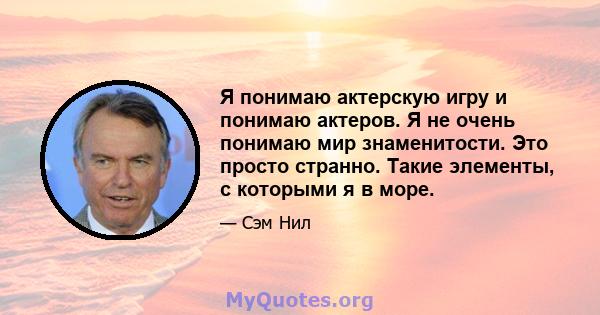 Я понимаю актерскую игру и понимаю актеров. Я не очень понимаю мир знаменитости. Это просто странно. Такие элементы, с которыми я в море.