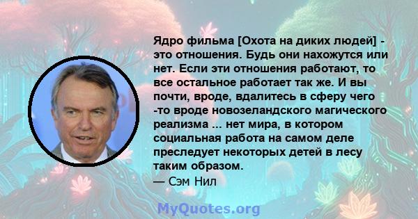 Ядро фильма [Охота на диких людей] - это отношения. Будь они нахожутся или нет. Если эти отношения работают, то все остальное работает так же. И вы почти, вроде, вдалитесь в сферу чего -то вроде новозеландского