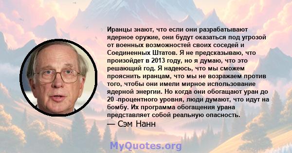 Иранцы знают, что если они разрабатывают ядерное оружие, они будут оказаться под угрозой от военных возможностей своих соседей и Соединенных Штатов. Я не предсказываю, что произойдет в 2013 году, но я думаю, что это