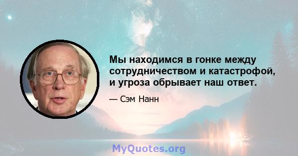 Мы находимся в гонке между сотрудничеством и катастрофой, и угроза обрывает наш ответ.