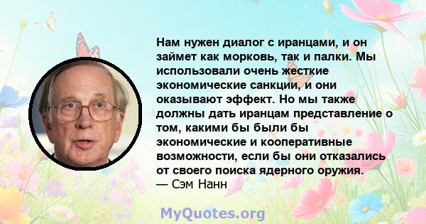 Нам нужен диалог с иранцами, и он займет как морковь, так и палки. Мы использовали очень жесткие экономические санкции, и они оказывают эффект. Но мы также должны дать иранцам представление о том, какими бы были бы