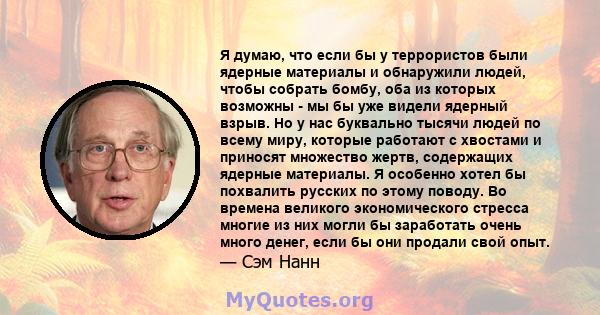 Я думаю, что если бы у террористов были ядерные материалы и обнаружили людей, чтобы собрать бомбу, оба из которых возможны - мы бы уже видели ядерный взрыв. Но у нас буквально тысячи людей по всему миру, которые