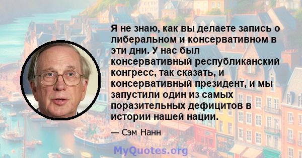 Я не знаю, как вы делаете запись о либеральном и консервативном в эти дни. У нас был консервативный республиканский конгресс, так сказать, и консервативный президент, и мы запустили один из самых поразительных дефицитов 