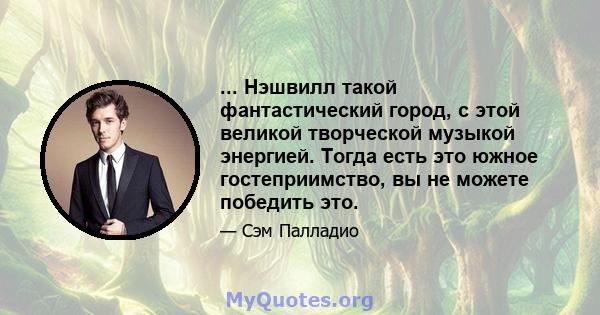 ... Нэшвилл такой фантастический город, с этой великой творческой музыкой энергией. Тогда есть это южное гостеприимство, вы не можете победить это.