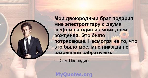 Мой двоюродный брат подарил мне электрогитару с двумя шефом на один из моих дней рождения. Это было потрясающе. Несмотря на то, что это было мое, мне никогда не разрешали забрать его.