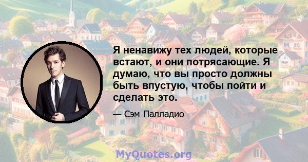 Я ненавижу тех людей, которые встают, и они потрясающие. Я думаю, что вы просто должны быть впустую, чтобы пойти и сделать это.