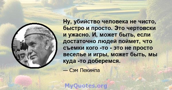 Ну, убийство человека не чисто, быстро и просто. Это чертовски и ужасно. И, может быть, если достаточно людей поймет, что съемки кого -то - это не просто веселье и игры, может быть, мы куда -то доберемся.