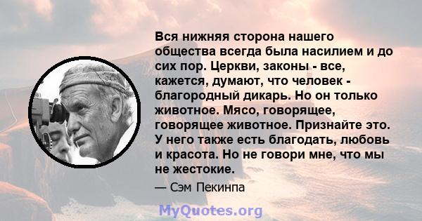 Вся нижняя сторона нашего общества всегда была насилием и до сих пор. Церкви, законы - все, кажется, думают, что человек - благородный дикарь. Но он только животное. Мясо, говорящее, говорящее животное. Признайте это. У 