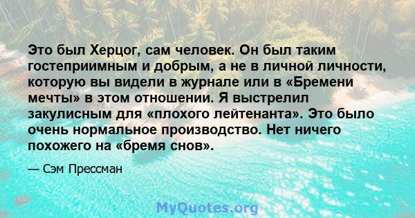 Это был Херцог, сам человек. Он был таким гостеприимным и добрым, а не в личной личности, которую вы видели в журнале или в «Бремени мечты» в этом отношении. Я выстрелил закулисным для «плохого лейтенанта». Это было