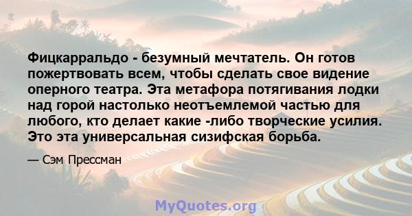 Фицкарральдо - безумный мечтатель. Он готов пожертвовать всем, чтобы сделать свое видение оперного театра. Эта метафора потягивания лодки над горой настолько неотъемлемой частью для любого, кто делает какие -либо