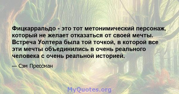 Фицкарральдо - это тот метонимический персонаж, который не желает отказаться от своей мечты. Встреча Уолтера была той точкой, в которой все эти мечты объединились в очень реального человека с очень реальной историей.