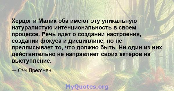 Херцог и Малик оба имеют эту уникальную натуралистую интенциональность в своем процессе. Речь идет о создании настроения, создании фокуса и дисциплине, но не предписывает то, что должно быть. Ни один из них