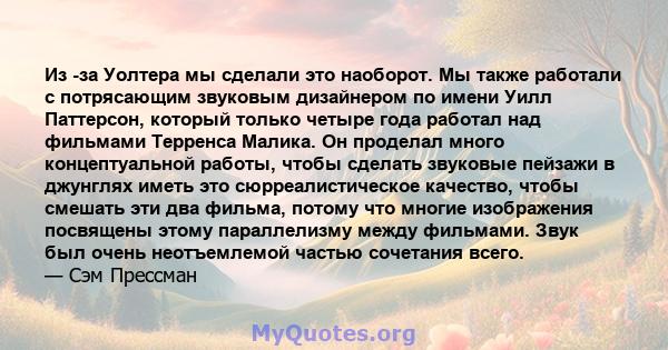 Из -за Уолтера мы сделали это наоборот. Мы также работали с потрясающим звуковым дизайнером по имени Уилл Паттерсон, который только четыре года работал над фильмами Терренса Малика. Он проделал много концептуальной