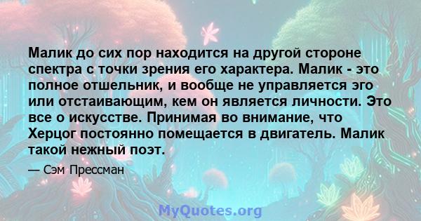 Малик до сих пор находится на другой стороне спектра с точки зрения его характера. Малик - это полное отшельник, и вообще не управляется эго или отстаивающим, кем он является личности. Это все о искусстве. Принимая во