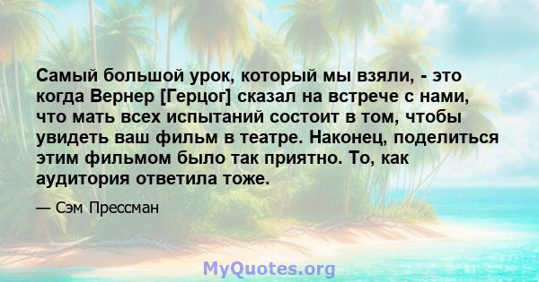 Самый большой урок, который мы взяли, - это когда Вернер [Герцог] сказал на встрече с нами, что мать всех испытаний состоит в том, чтобы увидеть ваш фильм в театре. Наконец, поделиться этим фильмом было так приятно. То, 