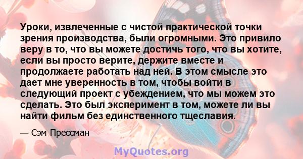 Уроки, извлеченные с чистой практической точки зрения производства, были огромными. Это привило веру в то, что вы можете достичь того, что вы хотите, если вы просто верите, держите вместе и продолжаете работать над ней. 