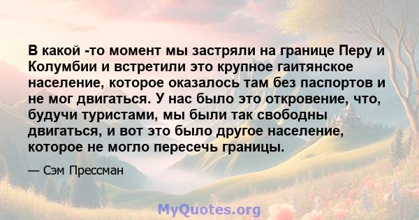 В какой -то момент мы застряли на границе Перу и Колумбии и встретили это крупное гаитянское население, которое оказалось там без паспортов и не мог двигаться. У нас было это откровение, что, будучи туристами, мы были