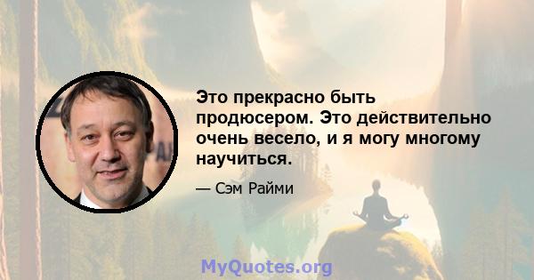 Это прекрасно быть продюсером. Это действительно очень весело, и я могу многому научиться.