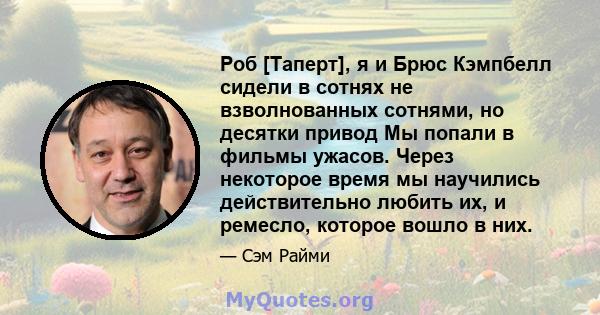 Роб [Таперт], я и Брюс Кэмпбелл сидели в сотнях не взволнованных сотнями, но десятки привод Мы попали в фильмы ужасов. Через некоторое время мы научились действительно любить их, и ремесло, которое вошло в них.