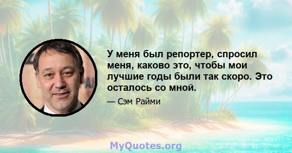 У меня был репортер, спросил меня, каково это, чтобы мои лучшие годы были так скоро. Это осталось со мной.