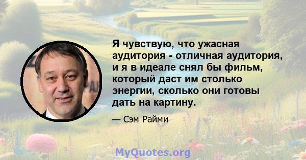 Я чувствую, что ужасная аудитория - отличная аудитория, и я в идеале снял бы фильм, который даст им столько энергии, сколько они готовы дать на картину.