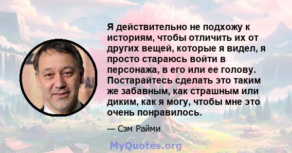 Я действительно не подхожу к историям, чтобы отличить их от других вещей, которые я видел, я просто стараюсь войти в персонажа, в его или ее голову. Постарайтесь сделать это таким же забавным, как страшным или диким,