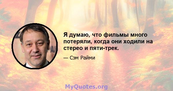 Я думаю, что фильмы много потеряли, когда они ходили на стерео и пяти-трек.