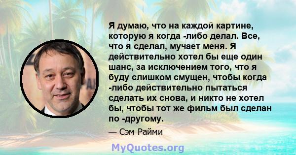 Я думаю, что на каждой картине, которую я когда -либо делал. Все, что я сделал, мучает меня. Я действительно хотел бы еще один шанс, за исключением того, что я буду слишком смущен, чтобы когда -либо действительно