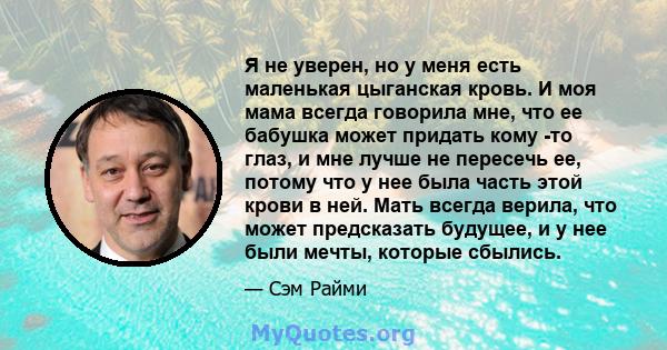 Я не уверен, но у меня есть маленькая цыганская кровь. И моя мама всегда говорила мне, что ее бабушка может придать кому -то глаз, и мне лучше не пересечь ее, потому что у нее была часть этой крови в ней. Мать всегда