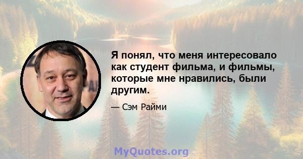 Я понял, что меня интересовало как студент фильма, и фильмы, которые мне нравились, были другим.